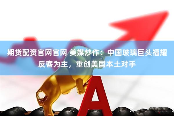 期货配资官网官网 美媒炒作：中国玻璃巨头福耀反客为主，重创美国本土对手