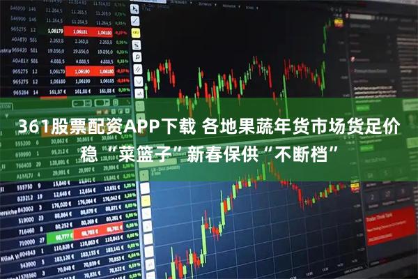 361股票配资APP下载 各地果蔬年货市场货足价稳 “菜篮子”新春保供“不断档”