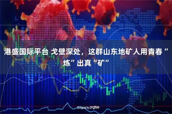港盛国际平台 戈壁深处，这群山东地矿人用青春“炼”出真“矿”
