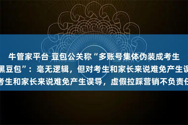 牛管家平台 豆包公关称“多账号集体伪装成考生，发布不实内容恶意抹黑豆包”：毫无逻辑，但对考生和家长来说难免产生误导，虚假拉踩营销不负责任