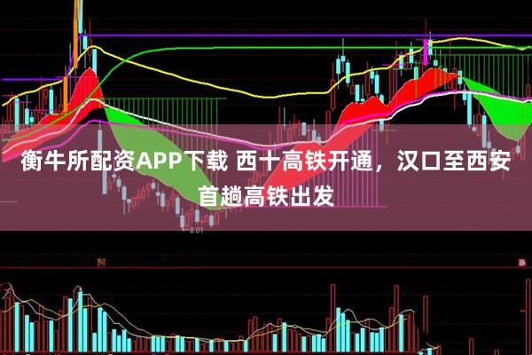 衡牛所配资APP下载 西十高铁开通，汉口至西安首趟高铁出发