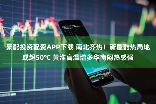 豪配投资配资APP下载 南北齐热！新疆酷热局地或超50℃ 黄淮高温增多华南闷热感强