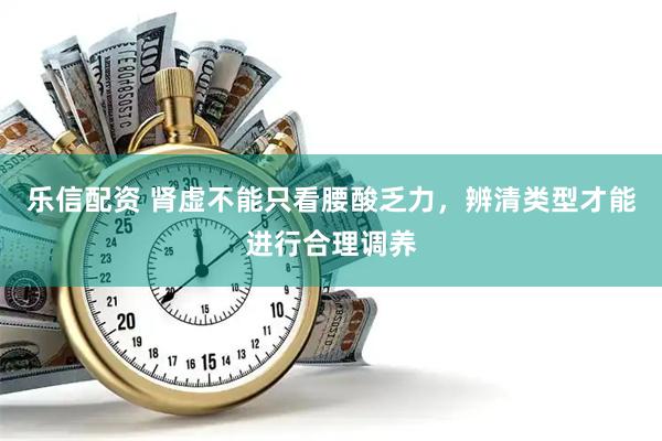 乐信配资 肾虚不能只看腰酸乏力,辨清类型才能进行合理调养
