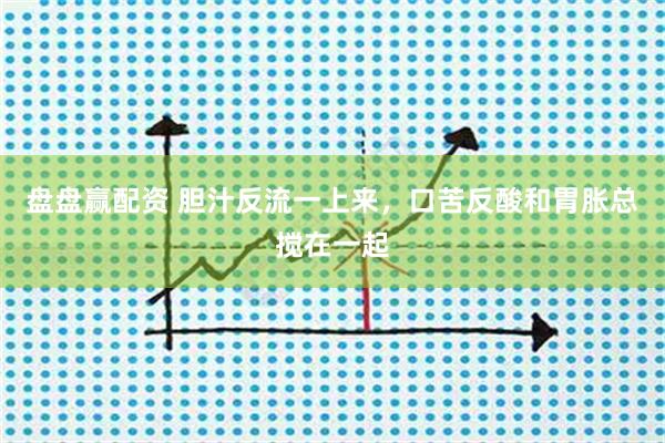 盘盘赢配资 胆汁反流一上来，口苦反酸和胃胀总搅在一起