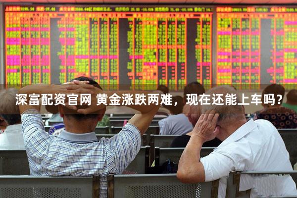 深富配资官网 黄金涨跌两难，现在还能上车吗？